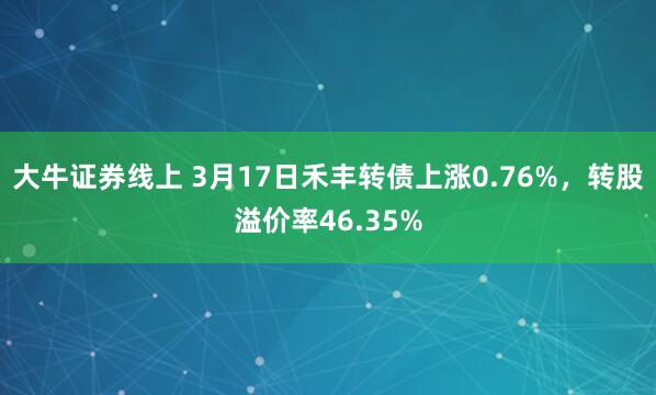 大牛证券线上 3月17日禾丰转债上涨0.76%，转股溢价率46.35%