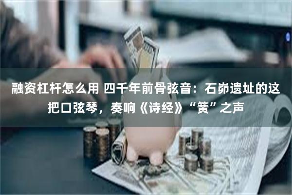 融资杠杆怎么用 四千年前骨弦音：石峁遗址的这把口弦琴，奏响《诗经》“簧”之声