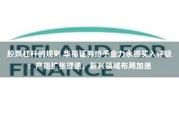 股票杠杆的规则 华福证券给予金力永磁买入评级：产能扩张提速，新兴领域布局加速