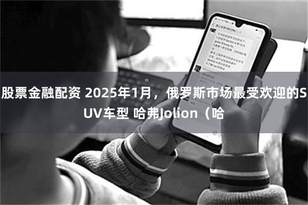 股票金融配资 2025年1月，俄罗斯市场最受欢迎的SUV车型 哈弗Jolion（哈