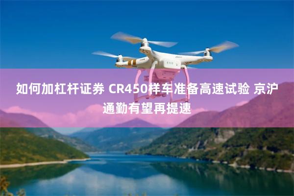 如何加杠杆证券 CR450样车准备高速试验 京沪通勤有望再提速