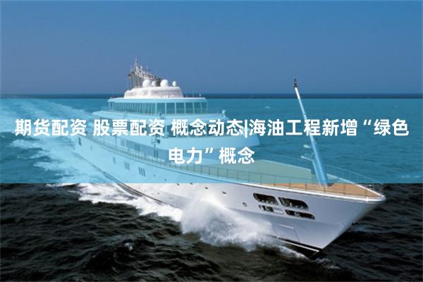 期货配资 股票配资 概念动态|海油工程新增“绿色电力”概念