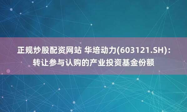 正规炒股配资网站 华培动力(603121.SH)：转让参与认购的产业投资基金份额