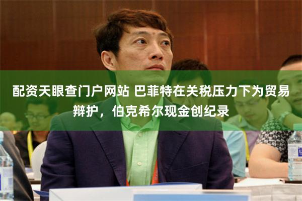 配资天眼查门户网站 巴菲特在关税压力下为贸易辩护，伯克希尔现金创纪录