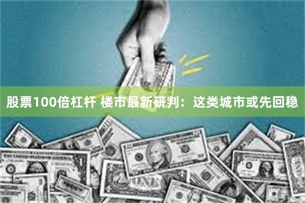股票100倍杠杆 楼市最新研判：这类城市或先回稳