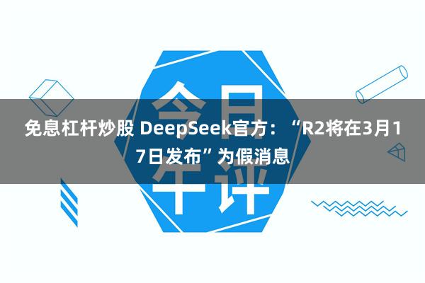 免息杠杆炒股 DeepSeek官方：“R2将在3月17日发布”为假消息