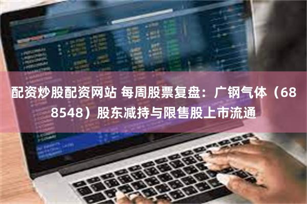 配资炒股配资网站 每周股票复盘：广钢气体（688548）股东减持与限售股上市流通
