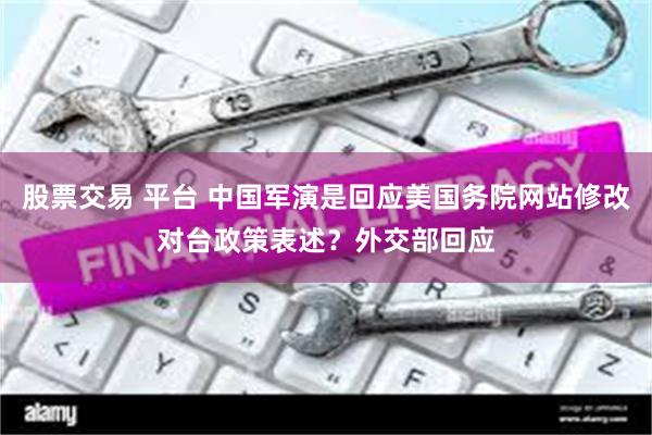 股票交易 平台 中国军演是回应美国务院网站修改对台政策表述？外交部回应
