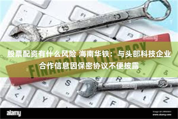 股票配资有什么风险 海南华铁：与头部科技企业合作信息因保密协议不便披露