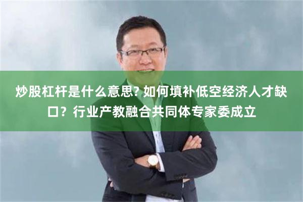 炒股杠杆是什么意思? 如何填补低空经济人才缺口？行业产教融合共同体专家委成立