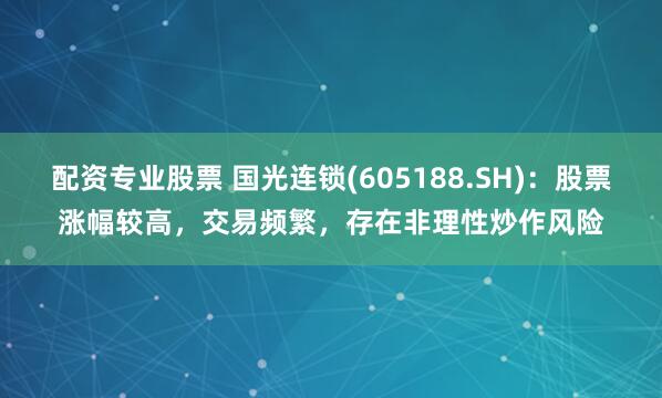 配资专业股票 国光连锁(605188.SH)：股票涨幅较高，交易频繁，存在非理性炒作风险