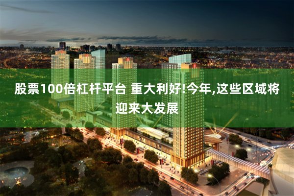 股票100倍杠杆平台 重大利好!今年,这些区域将迎来大发展