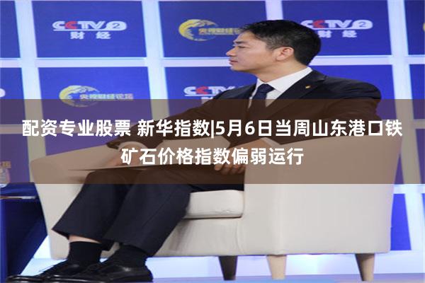 配资专业股票 新华指数|5月6日当周山东港口铁矿石价格指数偏弱运行