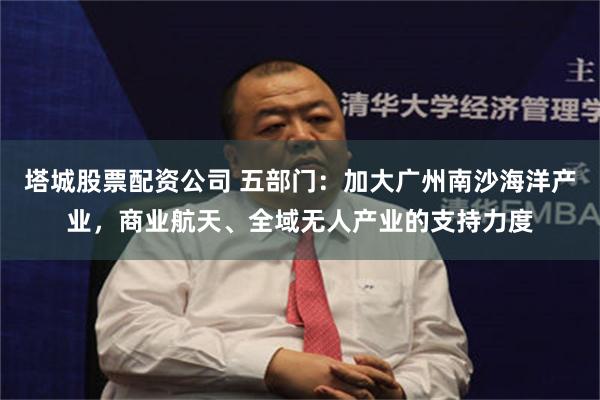 塔城股票配资公司 五部门：加大广州南沙海洋产业，商业航天、全域无人产业的支持力度