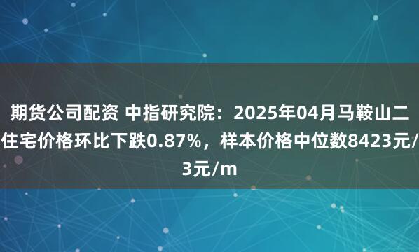 期货公司配资 中指研究院：2025年04月马鞍山二手住宅价格环比下跌0.87%，样本价格中位数8423元/m