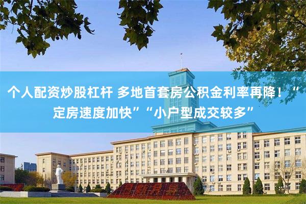 个人配资炒股杠杆 多地首套房公积金利率再降！“定房速度加快”“小户型成交较多”