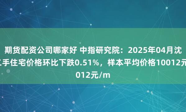 期货配资公司哪家好 中指研究院：2025年04月沈阳二手住宅价格环比下跌0.51%，样本平均价格10012元/m