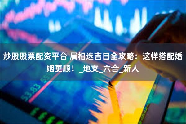 炒股股票配资平台 属相选吉日全攻略：这样搭配婚姻更顺！_地支_六合_新人