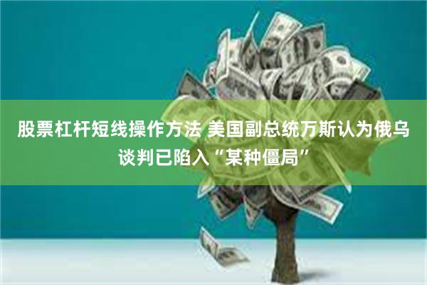 股票杠杆短线操作方法 美国副总统万斯认为俄乌谈判已陷入“某种僵局”