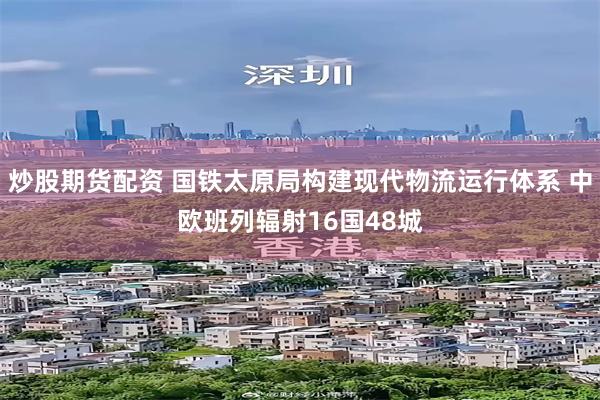 炒股期货配资 国铁太原局构建现代物流运行体系 中欧班列辐射16国48城