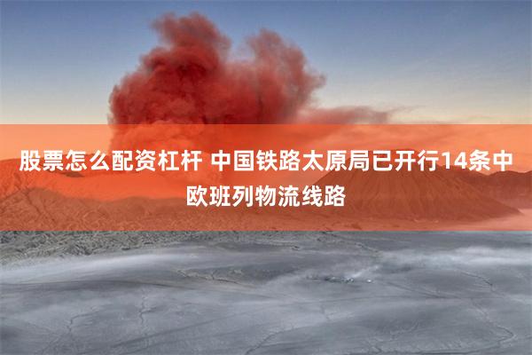 股票怎么配资杠杆 中国铁路太原局已开行14条中欧班列物流线路