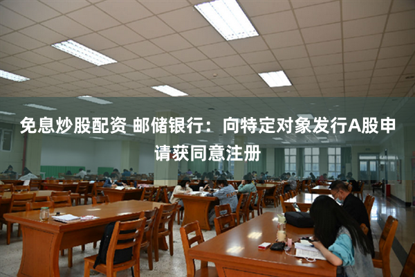 免息炒股配资 邮储银行：向特定对象发行A股申请获同意注册