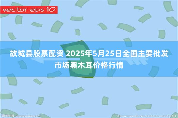 故城县股票配资 2025年5月25日全国主要批发市场黑木耳价格行情