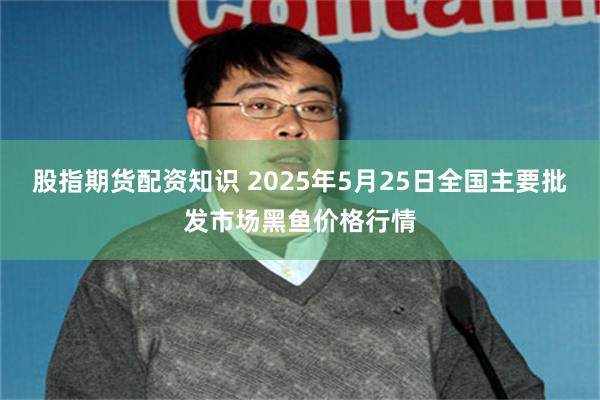 股指期货配资知识 2025年5月25日全国主要批发市场黑鱼价格行情