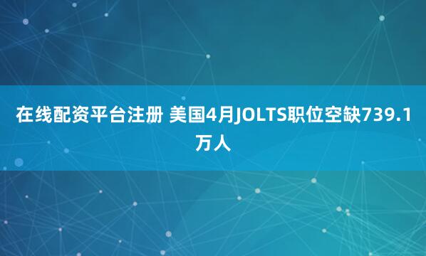 在线配资平台注册 美国4月JOLTS职位空缺739.1万人
