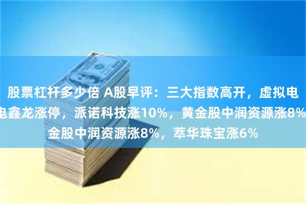 股票杠杆多少倍 A股早评：三大指数高开，虚拟电厂概念活跃！中电鑫龙涨停，派诺科技涨10%，黄金股中润资源涨8%，萃华珠宝涨6%
