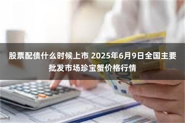 股票配债什么时候上市 2025年6月9日全国主要批发市场珍宝蟹价格行情