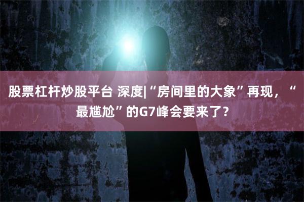 股票杠杆炒股平台 深度|“房间里的大象”再现，“最尴尬”的G7峰会要来了？