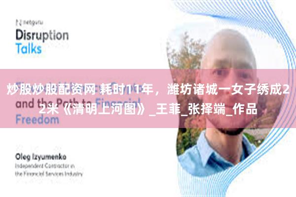 炒股炒股配资网 耗时11年，潍坊诸城一女子绣成22米《清明上河图》_王菲_张择端_作品
