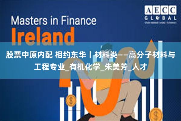 股票中原内配 相约东华丨材料类——高分子材料与工程专业_有机化学_朱美芳_人才