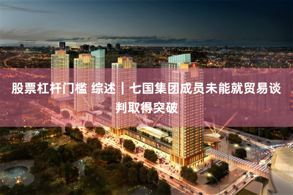 股票杠杆门槛 综述｜七国集团成员未能就贸易谈判取得突破