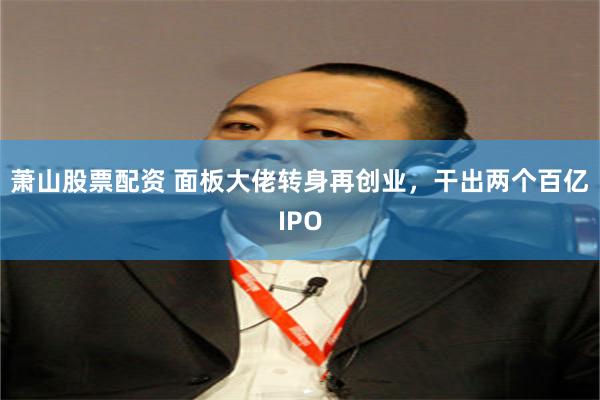 萧山股票配资 面板大佬转身再创业，干出两个百亿IPO