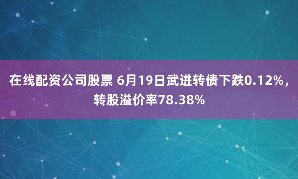 在线配资公司股票 6月19日武进转债下跌0.12%，转股溢价率78.38%