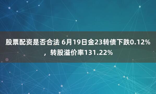 股票配资是否合法 6月19日金23转债下跌0.12%，转股溢价率131.22%