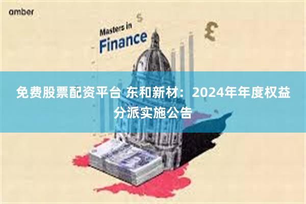 免费股票配资平台 东和新材：2024年年度权益分派实施公告